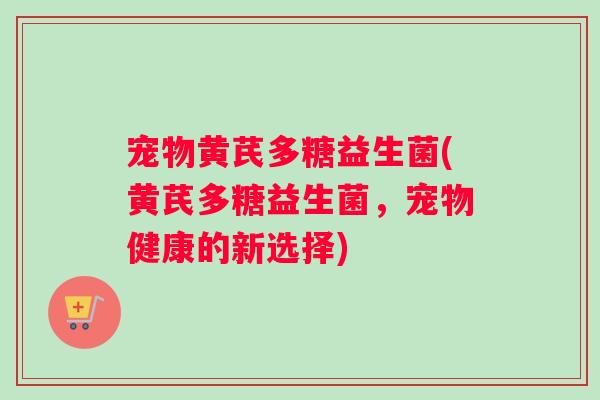宠物黄芪多糖益生菌(黄芪多糖益生菌，宠物健康的新选择)