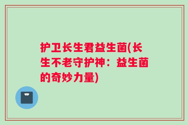 护卫长生君益生菌(长生不老守护神:益生菌的奇妙力量) 护卫长生君益生菌(长生不老守护神:益生菌的奇妙力量)
