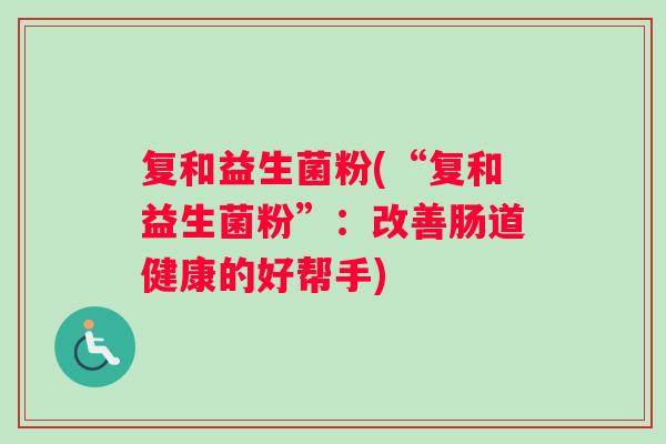 复和益生菌粉(“复和益生菌粉”：改善肠道健康的好帮手)
