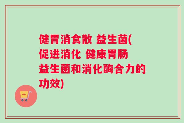 健胃消食散 益生菌(促进消化 健康胃肠 益生菌和消化酶合力的功效)