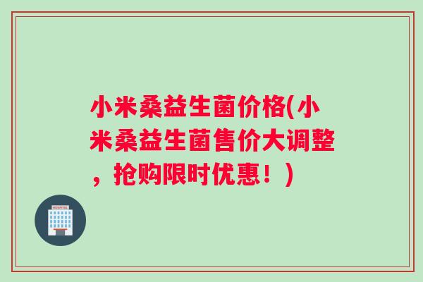 小米桑益生菌价格(小米桑益生菌售价大调整，抢购限时优惠！)