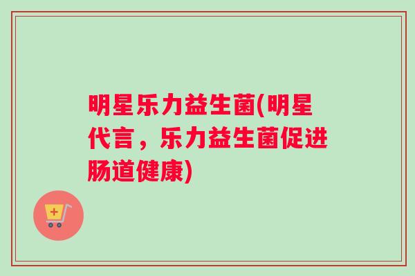 明星乐力益生菌(明星代言，乐力益生菌促进肠道健康)