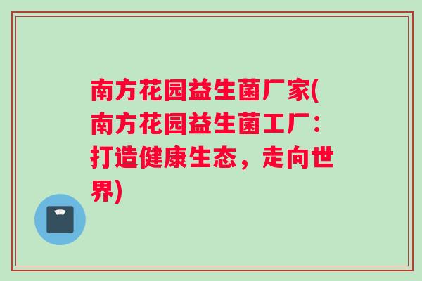 南方花园益生菌厂家(南方花园益生菌工厂：打造健康生态，走向世界)