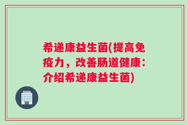 希递康益生菌(提高免疫力，改善肠道健康：介绍希递康益生菌)