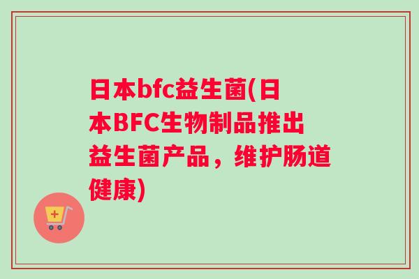 日本bfc益生菌(日本BFC生物制品推出益生菌产品,维护肠道健康) 日本bfc益生菌(日本BFC生物制品推出益生菌产品,维护肠道健康)