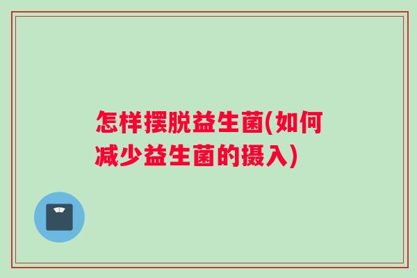 怎样摆脱益生菌(如何减少益生菌的摄入)