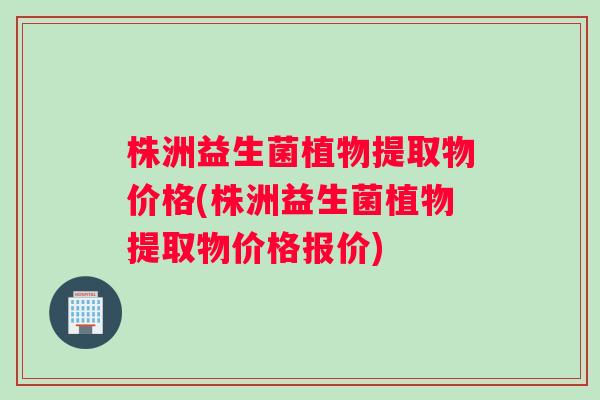 株洲益生菌植物提取物价格(株洲益生菌植物提取物价格报价)