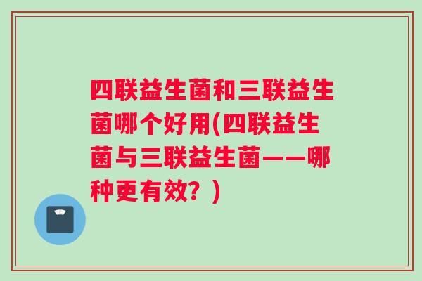 四联益生菌和三联益生菌哪个好用(四联益生菌与三联益生菌——哪种更有效？)