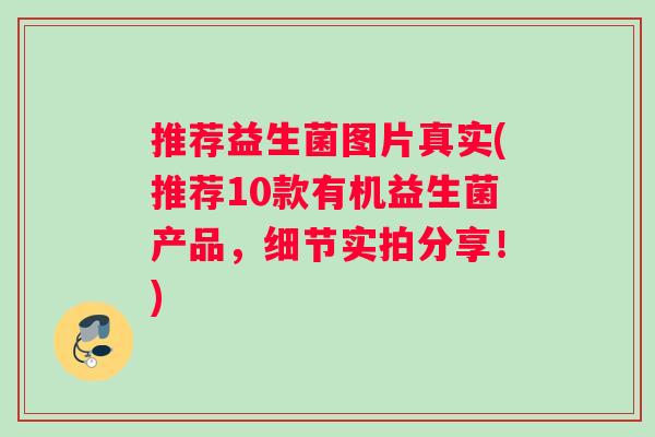 推荐益生菌图片真实(推荐10款有机益生菌产品，细节实拍分享！)