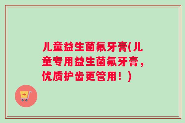 儿童益生菌氟牙膏(儿童专用益生菌氟牙膏，优质护齿更管用！)