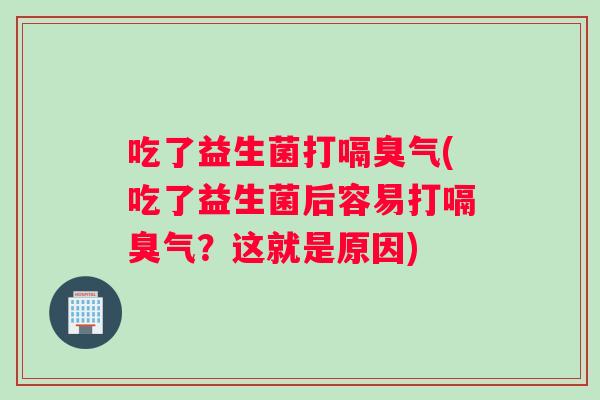 吃了益生菌打嗝臭气(吃了益生菌后容易打嗝臭气？这就是原因)
