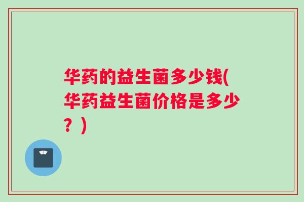 华药的益生菌多少钱(华药益生菌价格是多少？)