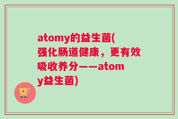atomy的益生菌(强化肠道健康,更有效吸收养分——atomy益生菌) atomy的益生菌(强化肠道健康,更有效吸收养分——atomy益生菌)