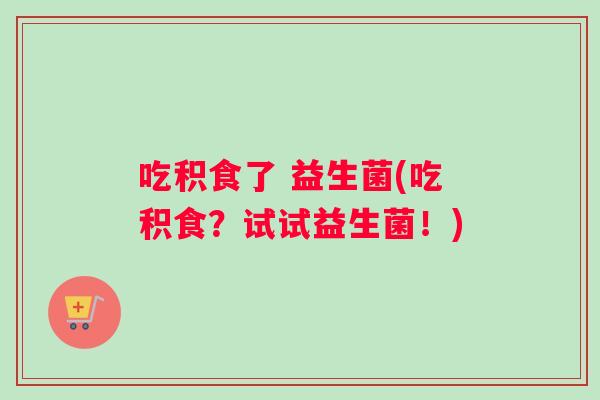 吃积食了 益生菌(吃积食?试试益生菌!) 吃积食了 益生菌(吃积食?试试益生菌!)