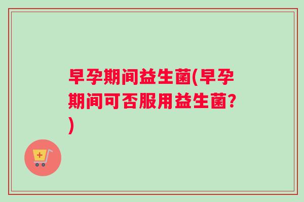 早孕期间益生菌(早孕期间可否服用益生菌？)