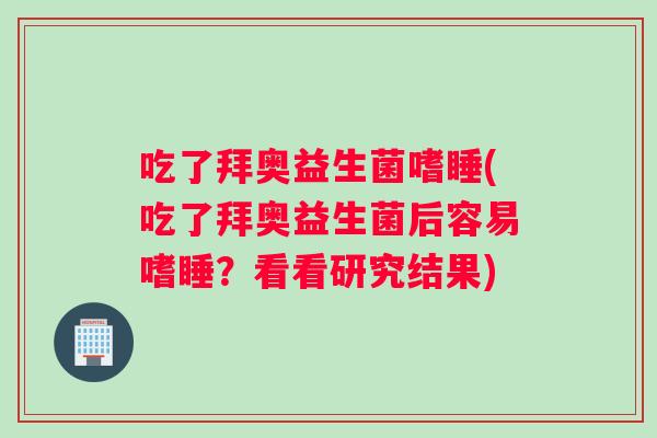 吃了拜奥益生菌嗜睡(吃了拜奥益生菌后容易嗜睡？看看研究结果)