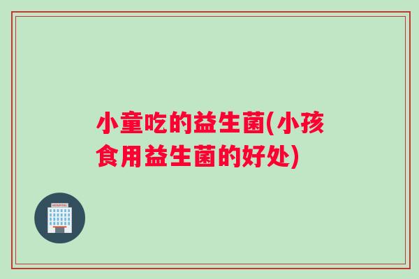 小童吃的益生菌(小孩食用益生菌的好处)