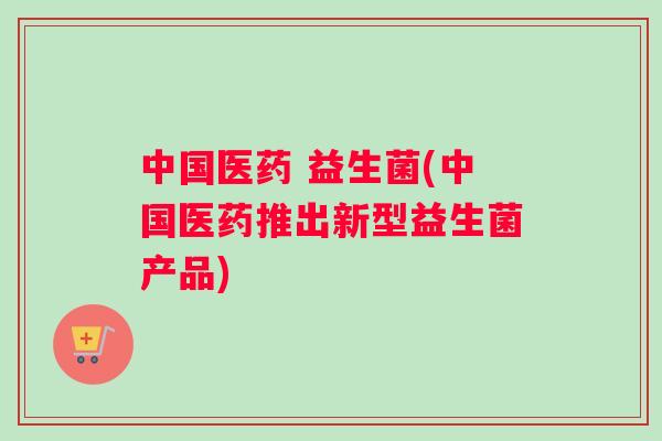 中国医药 益生菌(中国医药推出新型益生菌产品)
