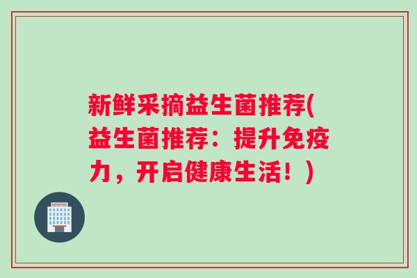 新鲜采摘益生菌推荐(益生菌推荐：提升免疫力，开启健康生活！)