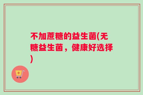 不加蔗糖的益生菌(无糖益生菌，健康好选择)