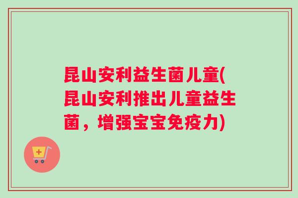 昆山安利益生菌儿童(昆山安利推出儿童益生菌，增强宝宝免疫力)