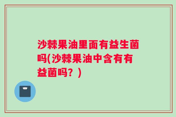 沙棘果油里面有益生菌吗(沙棘果油中含有有益菌吗？)