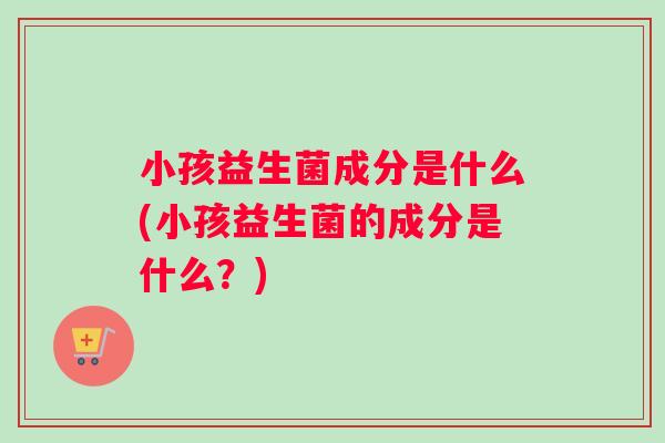 小孩益生菌成分是什么(小孩益生菌的成分是什么？)