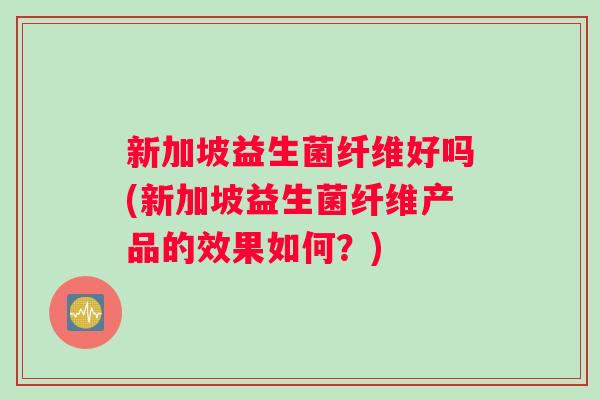 新加坡益生菌纤维好吗(新加坡益生菌纤维产品的效果如何？)