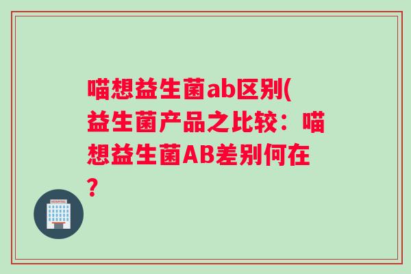 喵想益生菌ab区别(益生菌产品之比较：喵想益生菌AB差别何在？