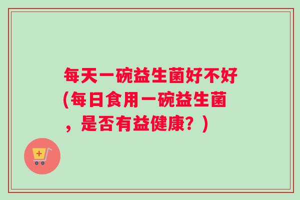 每天一碗益生菌好不好(每日食用一碗益生菌，是否有益健康？)