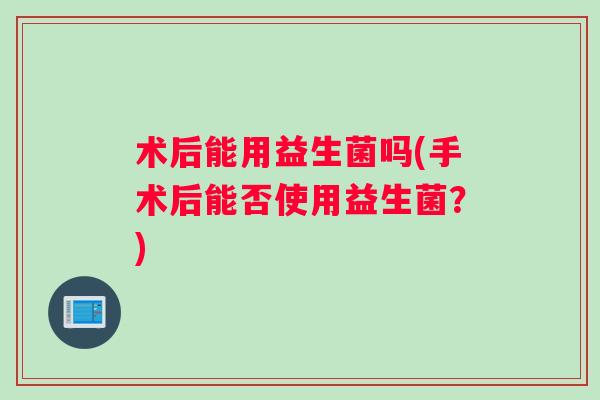 术后能用益生菌吗(手术后能否使用益生菌？)