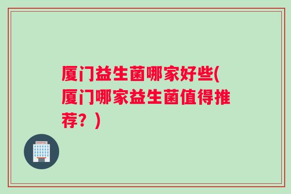 厦门益生菌哪家好些(厦门哪家益生菌值得推荐？)