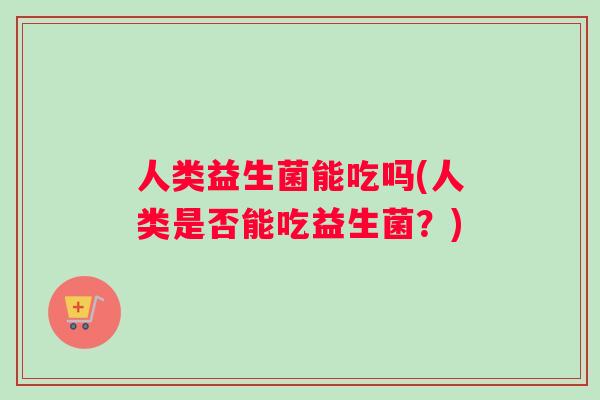 人类益生菌能吃吗(人类是否能吃益生菌？)