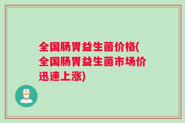 全国肠胃益生菌价格(全国肠胃益生菌市场价迅速上涨)