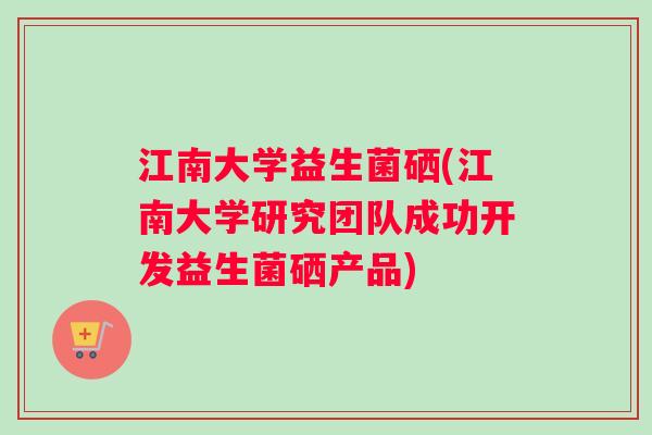 江南大学益生菌硒(江南大学研究团队成功开发益生菌硒产品)