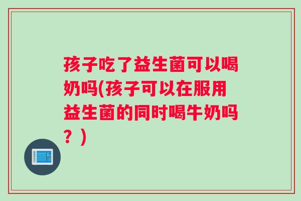 孩子吃了益生菌可以喝奶吗(孩子可以在服用益生菌的同时喝牛奶吗？)