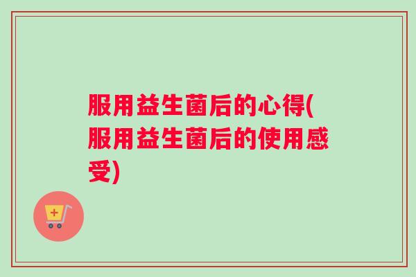 服用益生菌后的心得(服用益生菌后的使用感受)