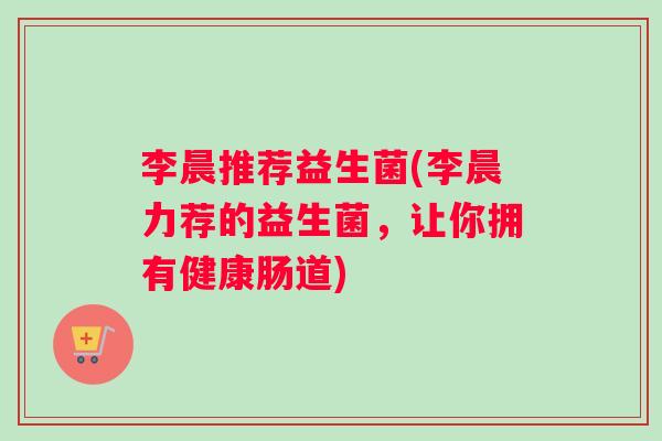 李晨推荐益生菌(李晨力荐的益生菌,让你拥有健康肠道) 李晨推荐益生菌(李晨力荐的益生菌,让你拥有健康肠道)