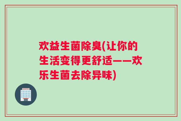 欢益生菌除臭(让你的生活变得更舒适——欢乐生菌去除异味)