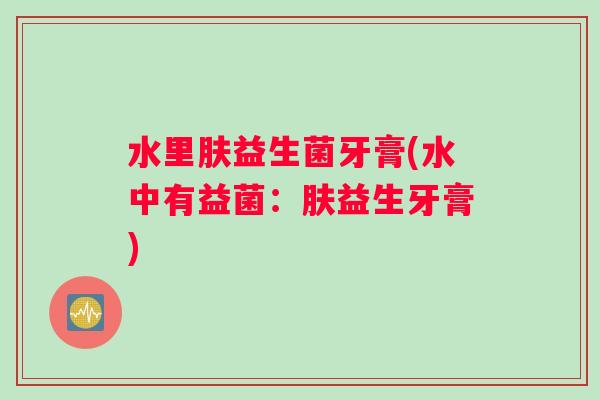 水里肤益生菌牙膏(水中有益菌：肤益生牙膏)