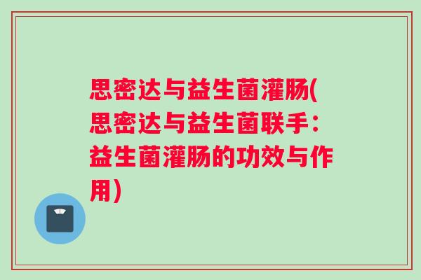 思密达与益生菌灌肠(思密达与益生菌联手：益生菌灌肠的功效与作用)