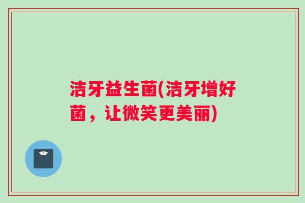 洁牙益生菌(洁牙增好菌，让微笑更美丽)