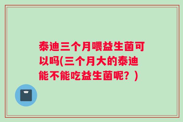 泰迪三个月喂益生菌可以吗(三个月大的泰迪能不能吃益生菌呢？)