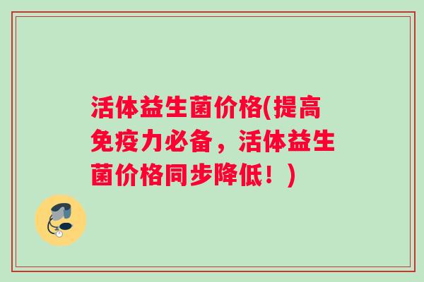 活体益生菌价格(提高免疫力必备，活体益生菌价格同步降低！)