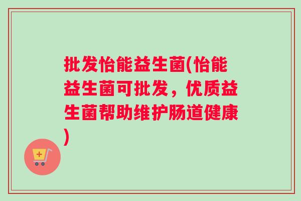 批发怡能益生菌(怡能益生菌可批发，优质益生菌帮助维护肠道健康)