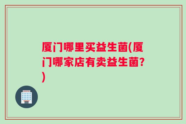 厦门哪里买益生菌(厦门哪家店有卖益生菌？)