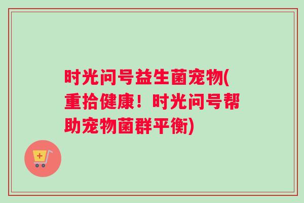 时光问号益生菌宠物(重拾健康!时光问号帮助宠物菌群平衡) 时光问号益生菌宠物(重拾健康!时光问号帮助宠物菌群平衡)