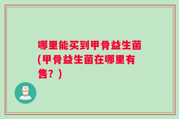 哪里能买到甲骨益生菌(甲骨益生菌在哪里有售？)