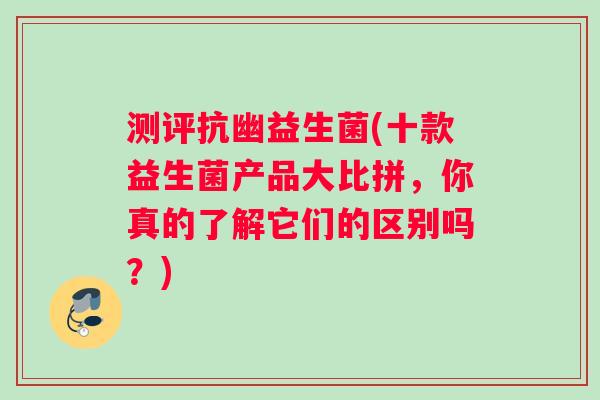 测评抗幽益生菌(十款益生菌产品大比拼，你真的了解它们的区别吗？)
