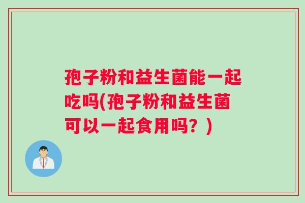 孢子粉和益生菌能一起吃吗(孢子粉和益生菌可以一起食用吗？)